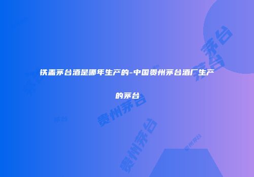 铁盖茅台酒是哪年生产的-中国贵州茅台酒厂生产的茅台