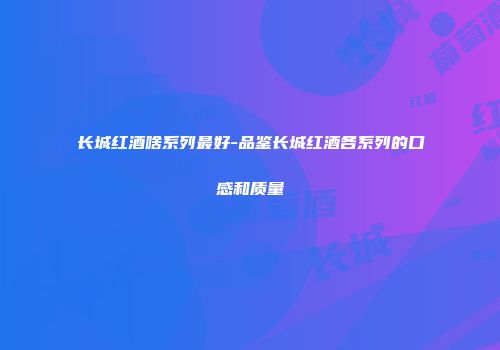 长城红酒啥系列最好-品鉴长城红酒各系列的口感和质量
