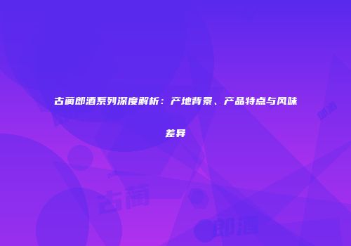 古蔺郎酒系列深度解析：产地背景、产品特点与风味差异