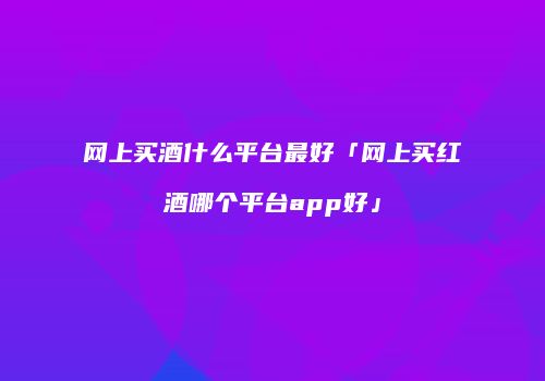 网上买酒什么平台最好「网上买红酒哪个平台app好」