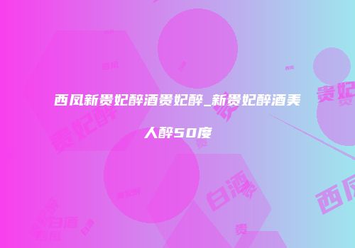 西凤新贵妃醉酒贵妃醉_新贵妃醉酒美人醉50度