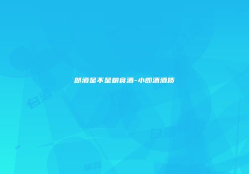 郎酒是不是粮食酒-小郎酒酒质