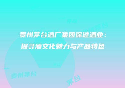 贵州茅台酒厂集团保健酒业：探寻酒文化魅力与产品特色