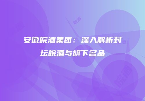 安徽皖酒集团：深入解析封坛皖酒与旗下名品