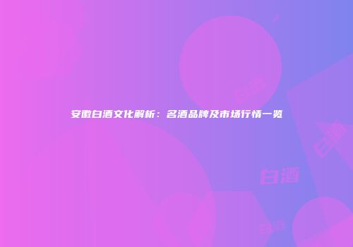 安徽白酒文化解析：名酒品牌及市场行情一览