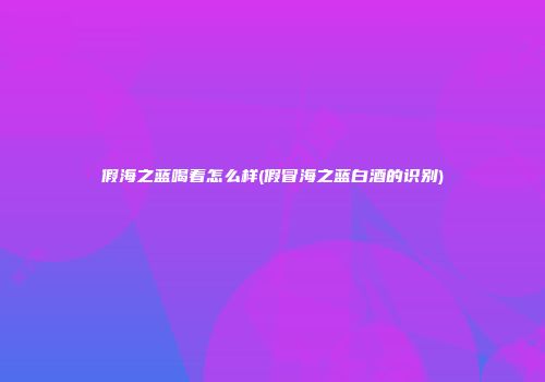 假海之蓝喝着怎么样(假冒海之蓝白酒的识别)