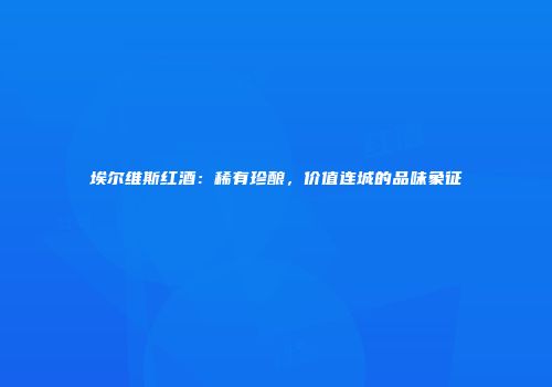 埃尔维斯红酒：稀有珍酿，价值连城的品味象征