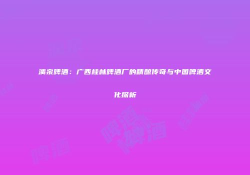 漓泉啤酒：广西桂林啤酒厂的精酿传奇与中国啤酒文化探析