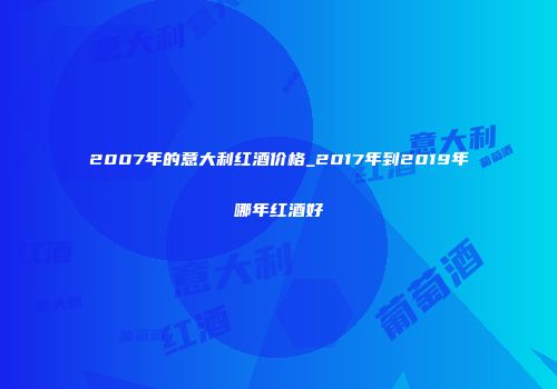 2007年的意大利红酒价格_2017年到2019年哪年红酒好