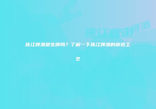 珠江啤酒是生啤吗？了解一下珠江啤酒的酿造工艺