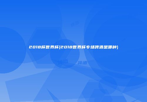 2018杯世界杯(2018世界杯专场啤酒是哪种)