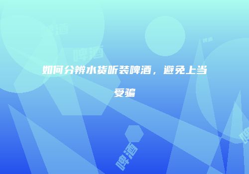 如何分辨水货听装啤酒，避免上当受骗