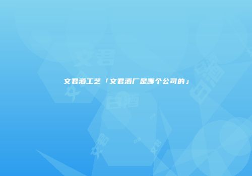 文君酒工艺「文君酒厂是哪个公司的」