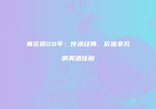 青花郎20年：传承经典，价值非凡的美酒佳酿