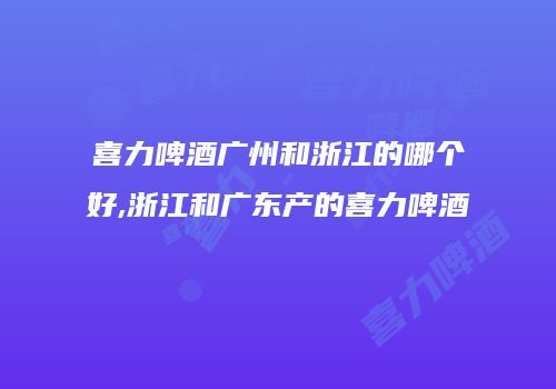 喜力啤酒广州和浙江的哪个好,浙江和广东产的喜力啤酒