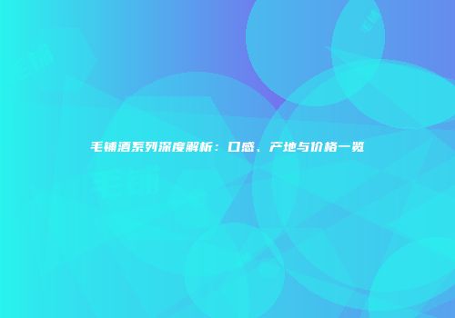毛铺酒系列深度解析：口感、产地与价格一览