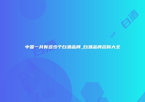 中国一共有多少个白酒品牌_白酒品牌名称大全