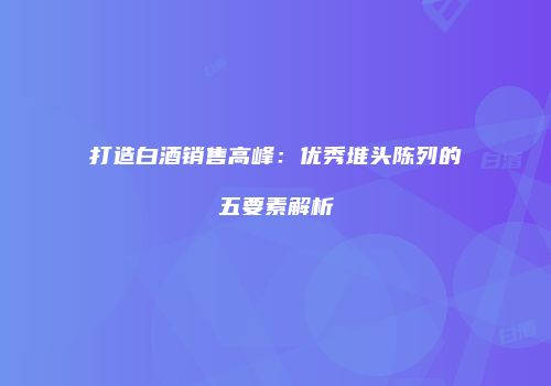 打造白酒销售高峰：优秀堆头陈列的五要素解析