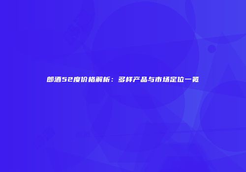 郎酒52度价格解析：多样产品与市场定位一览
