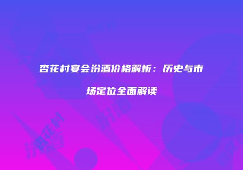 杏花村宴会汾酒价格解析：历史与市场定位全面解读