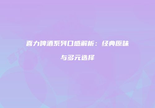 喜力啤酒系列口感解析：经典原味与多元选择
