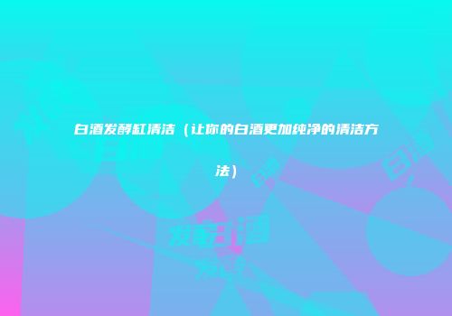 白酒发酵缸清洁（让你的白酒更加纯净的清洁方法）