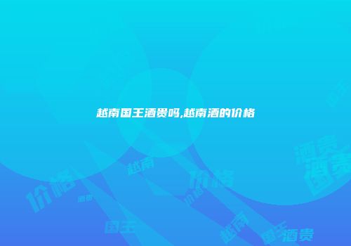 越南国王酒贵吗,越南酒的价格