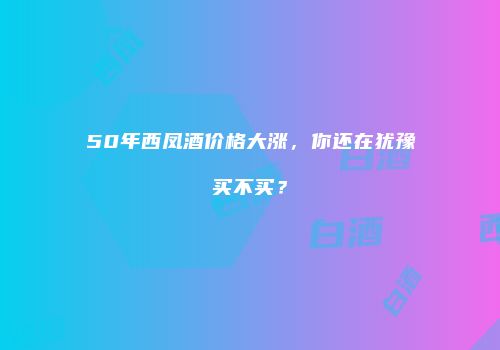 50年西凤酒价格大涨，你还在犹豫买不买？