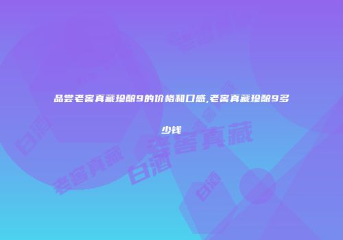 品尝老窖真藏珍酿9的价格和口感,老窖真藏珍酿9多少钱