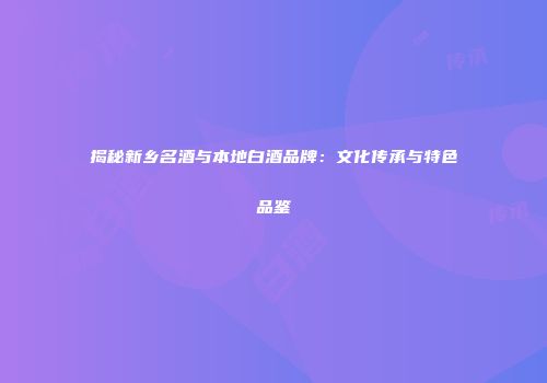 揭秘新乡名酒与本地白酒品牌：文化传承与特色品鉴