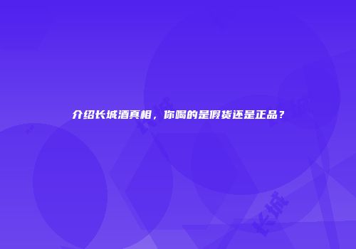 介绍长城酒真相，你喝的是假货还是正品？