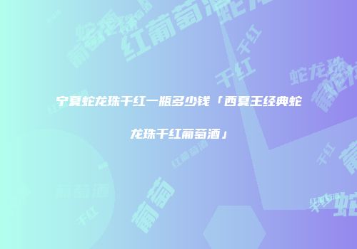 宁夏蛇龙珠干红一瓶多少钱「西夏王经典蛇龙珠干红葡萄酒」