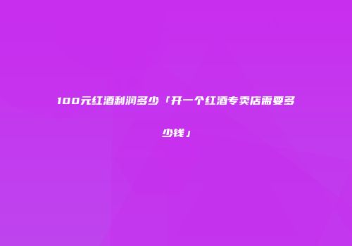 100元红酒利润多少「开一个红酒专卖店需要多少钱」