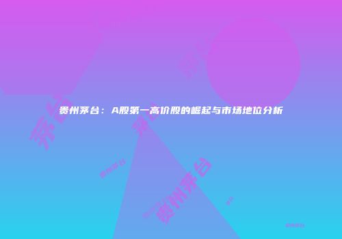 贵州茅台：A股第一高价股的崛起与市场地位分析
