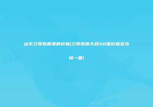 山东兰陵陈香酒的价格(兰陵陈酿天韵50度价格多少钱一箱)