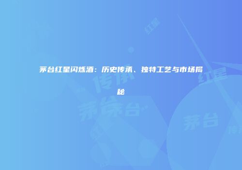 茅台红星闪烁酒：历史传承、独特工艺与市场揭秘