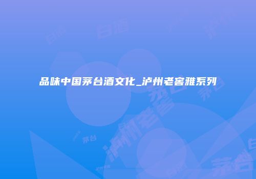 品味中国茅台酒文化_泸州老窖雅系列