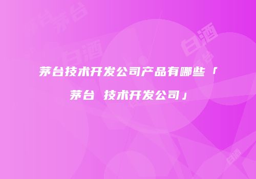 茅台技术开发公司产品有哪些「茅台 技术开发公司」