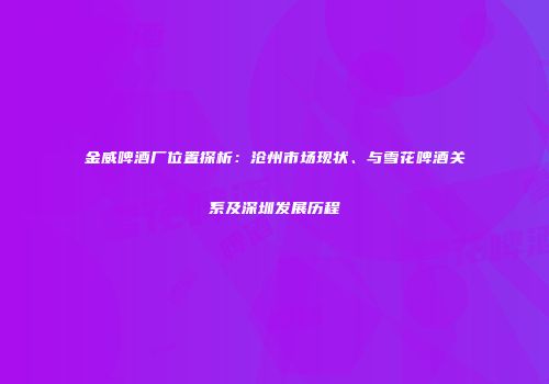 金威啤酒厂位置探析：沧州市场现状、与雪花啤酒关系及深圳发展历程