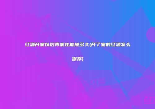 红酒开塞以后再塞住能放多久(开了塞的红酒怎么保存)
