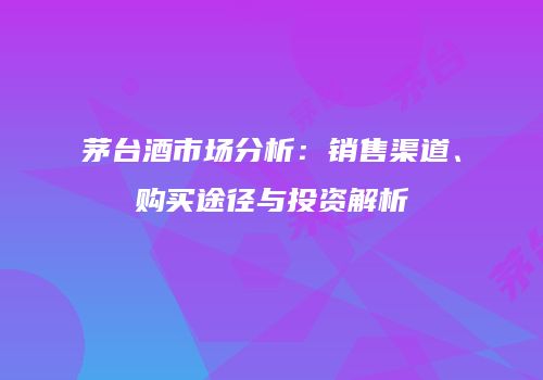 茅台酒市场分析：销售渠道、购买途径与投资解析