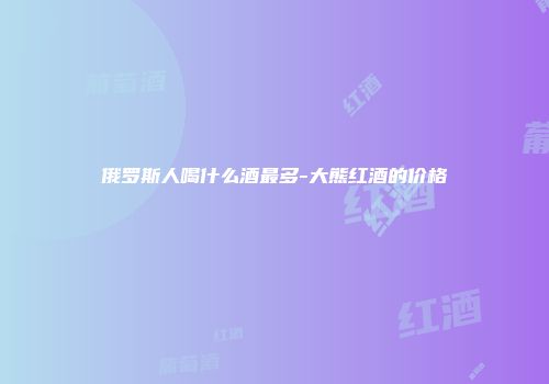 俄罗斯人喝什么酒最多-大熊红酒的价格