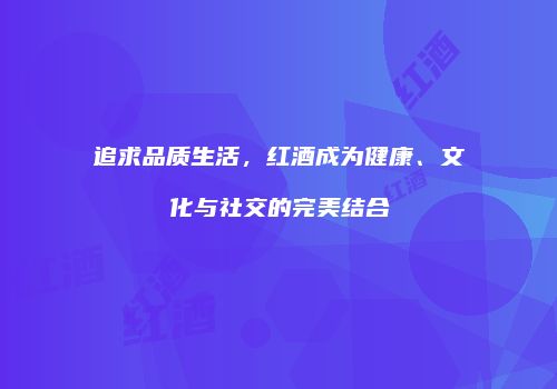 追求品质生活，红酒成为健康、文化与社交的完美结合