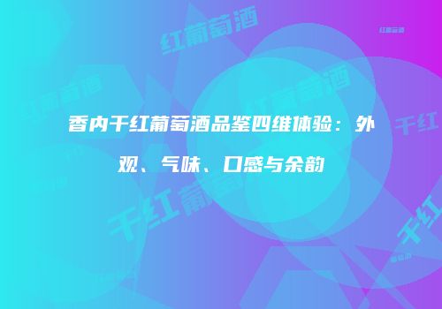 香内干红葡萄酒品鉴四维体验：外观、气味、口感与余韵