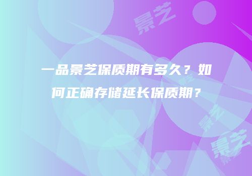 一品景芝保质期有多久？如何正确存储延长保质期？