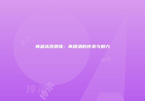 青藏高原明珠：青稞酒的传承与魅力