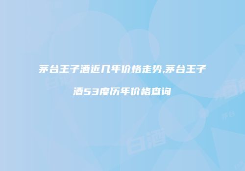 茅台王子酒近几年价格走势,茅台王子酒53度历年价格查询