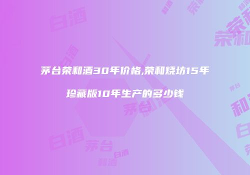 茅台荣和酒30年价格,荣和烧坊15年珍藏版10年生产的多少钱
