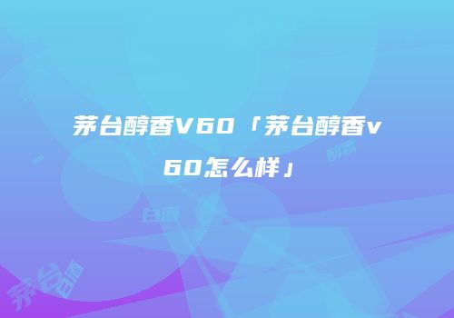 茅台醇香V60「茅台醇香v60怎么样」