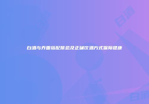 白酒与乔面搭配禁忌及正确饮酒方式保障健康